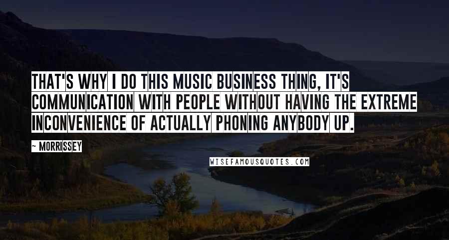 Morrissey Quotes: That's why I do this music business thing, it's communication with people without having the extreme inconvenience of actually phoning anybody up.
