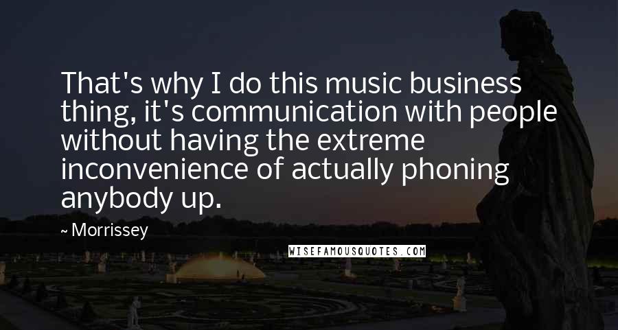 Morrissey Quotes: That's why I do this music business thing, it's communication with people without having the extreme inconvenience of actually phoning anybody up.