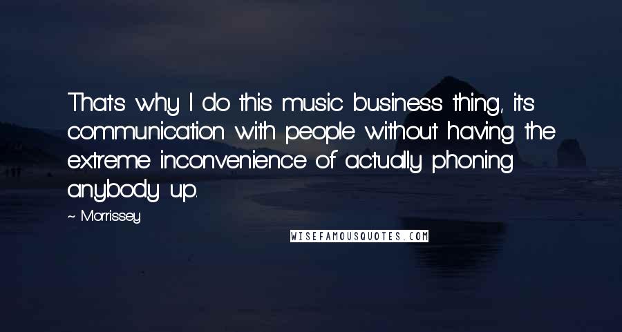 Morrissey Quotes: That's why I do this music business thing, it's communication with people without having the extreme inconvenience of actually phoning anybody up.