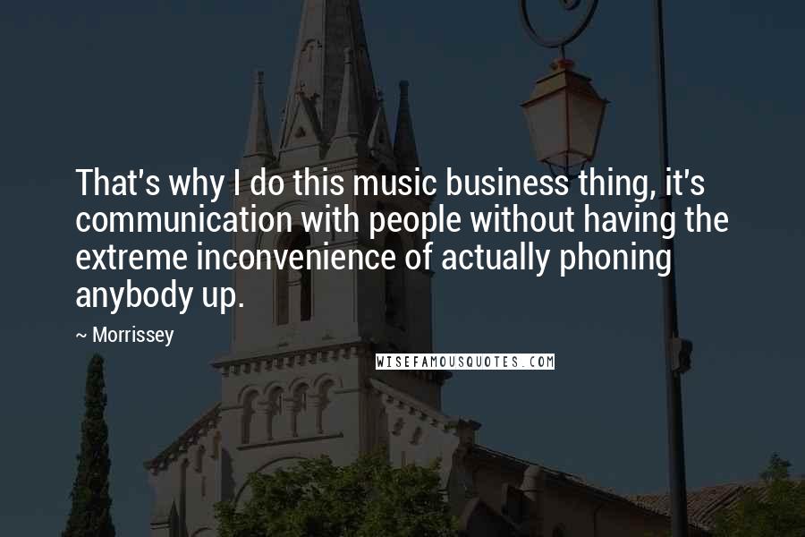 Morrissey Quotes: That's why I do this music business thing, it's communication with people without having the extreme inconvenience of actually phoning anybody up.