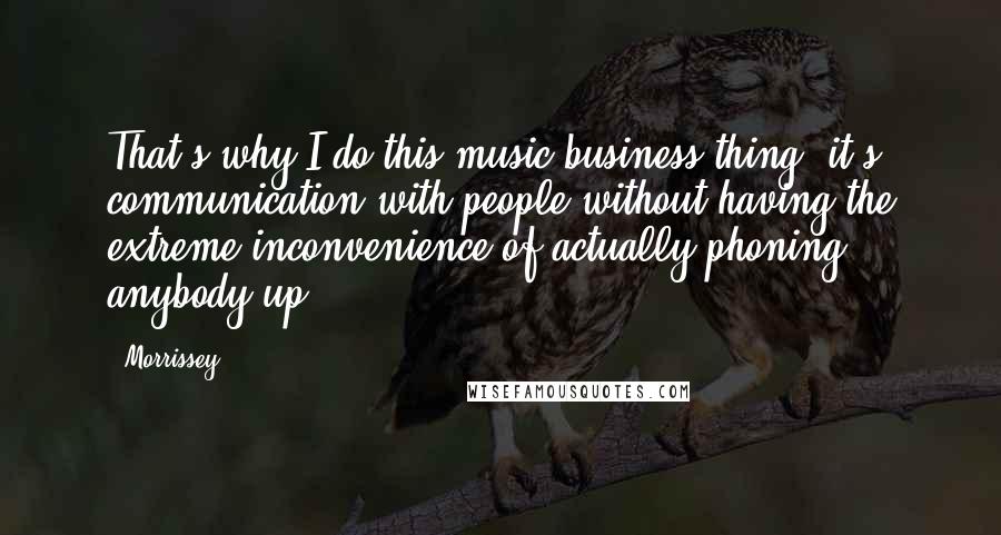 Morrissey Quotes: That's why I do this music business thing, it's communication with people without having the extreme inconvenience of actually phoning anybody up.