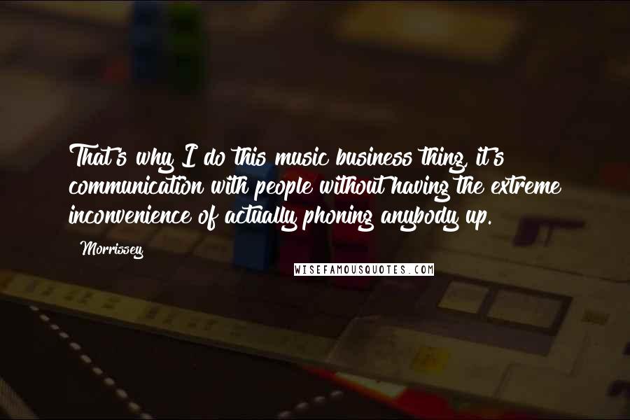 Morrissey Quotes: That's why I do this music business thing, it's communication with people without having the extreme inconvenience of actually phoning anybody up.