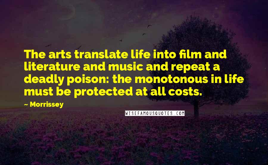 Morrissey Quotes: The arts translate life into film and literature and music and repeat a deadly poison: the monotonous in life must be protected at all costs.