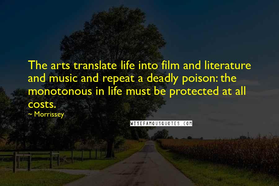 Morrissey Quotes: The arts translate life into film and literature and music and repeat a deadly poison: the monotonous in life must be protected at all costs.