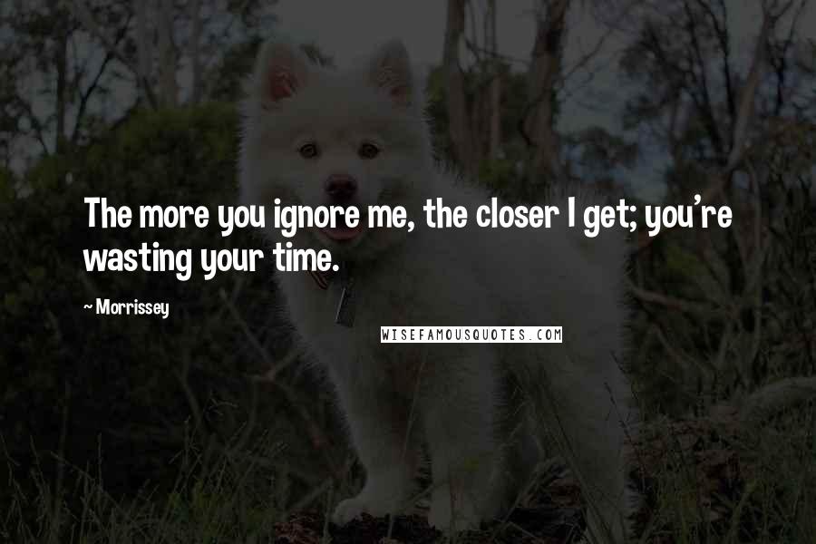 Morrissey Quotes: The more you ignore me, the closer I get; you're wasting your time.