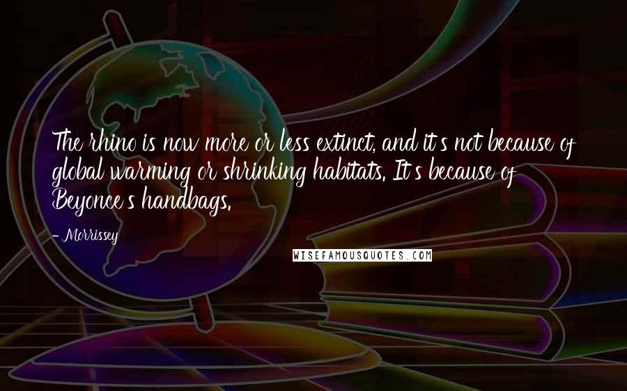 Morrissey Quotes: The rhino is now more or less extinct, and it's not because of global warming or shrinking habitats. It's because of Beyonce's handbags.