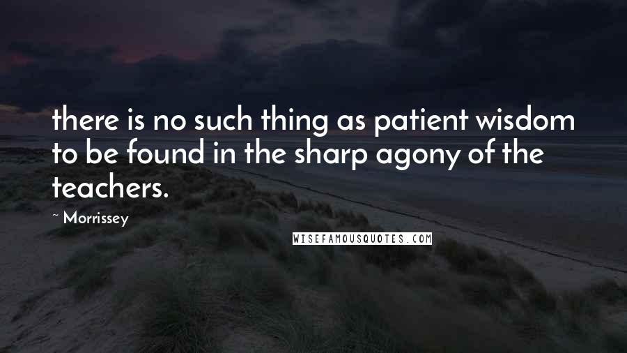 Morrissey Quotes: there is no such thing as patient wisdom to be found in the sharp agony of the teachers.