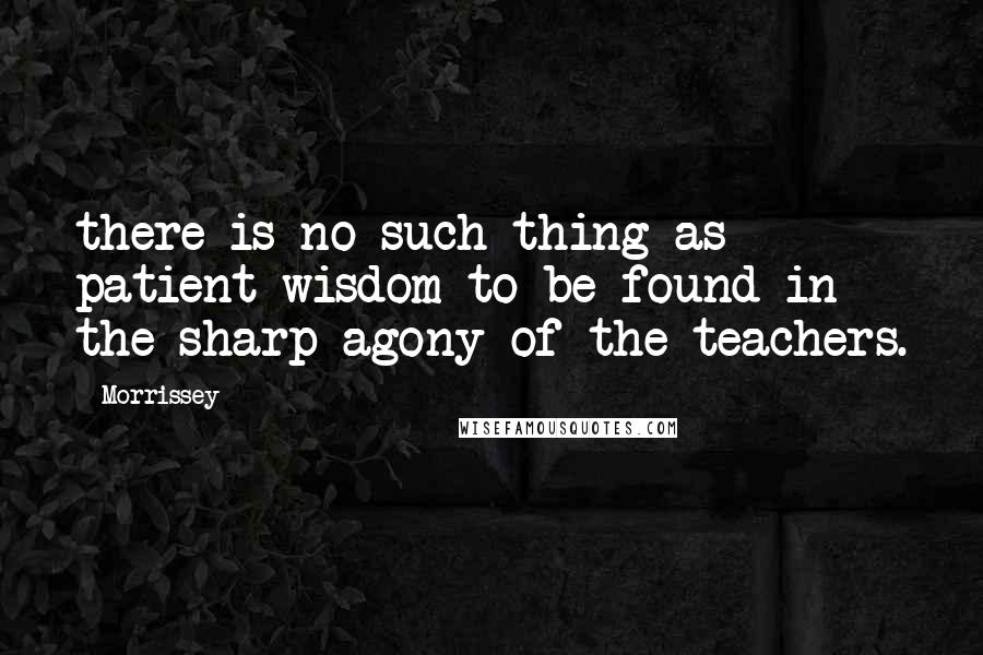 Morrissey Quotes: there is no such thing as patient wisdom to be found in the sharp agony of the teachers.