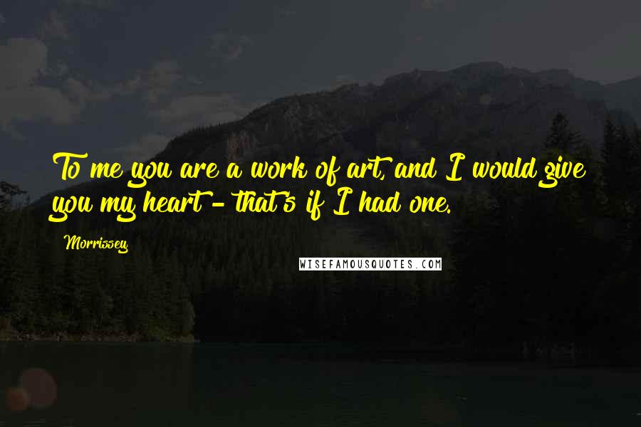 Morrissey Quotes: To me you are a work of art, and I would give you my heart - that's if I had one.