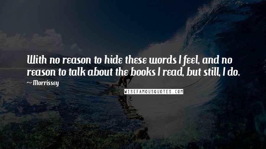Morrissey Quotes: With no reason to hide these words I feel, and no reason to talk about the books I read, but still, I do.