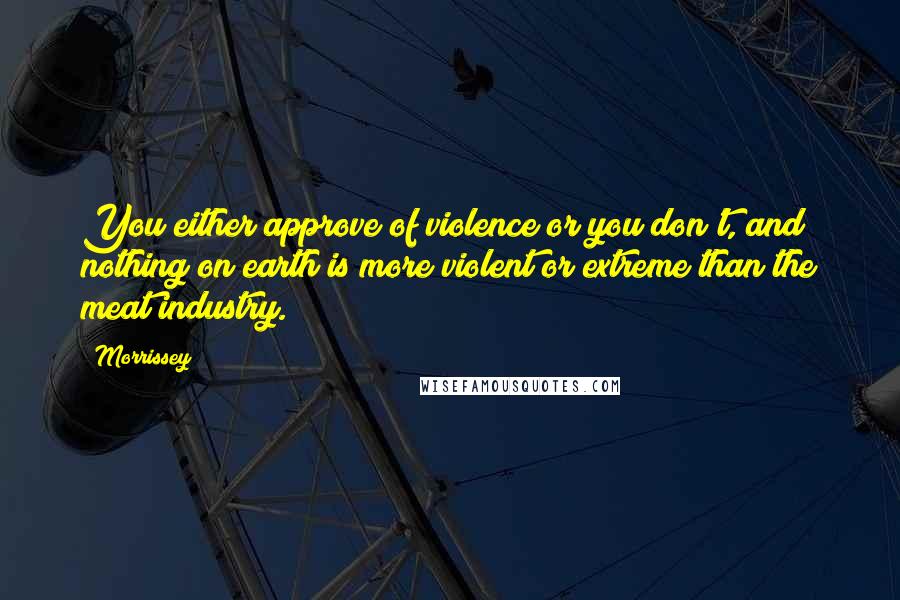 Morrissey Quotes: You either approve of violence or you don't, and nothing on earth is more violent or extreme than the meat industry.