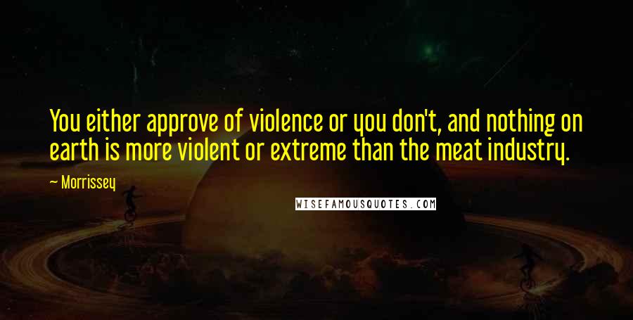 Morrissey Quotes: You either approve of violence or you don't, and nothing on earth is more violent or extreme than the meat industry.