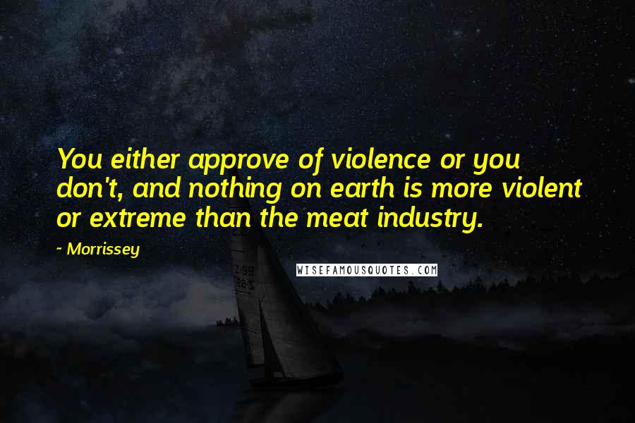 Morrissey Quotes: You either approve of violence or you don't, and nothing on earth is more violent or extreme than the meat industry.