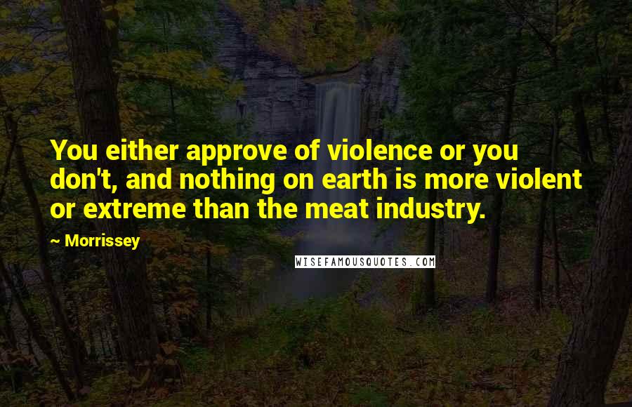 Morrissey Quotes: You either approve of violence or you don't, and nothing on earth is more violent or extreme than the meat industry.