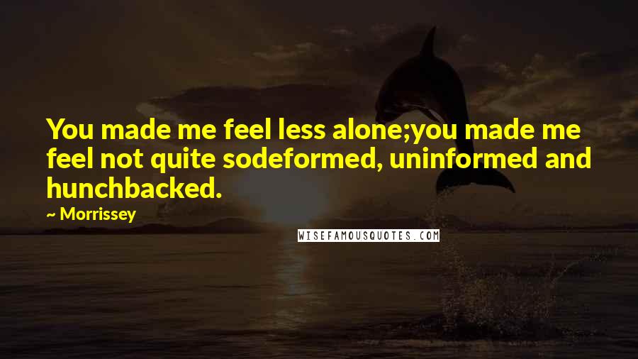 Morrissey Quotes: You made me feel less alone;you made me feel not quite sodeformed, uninformed and hunchbacked.