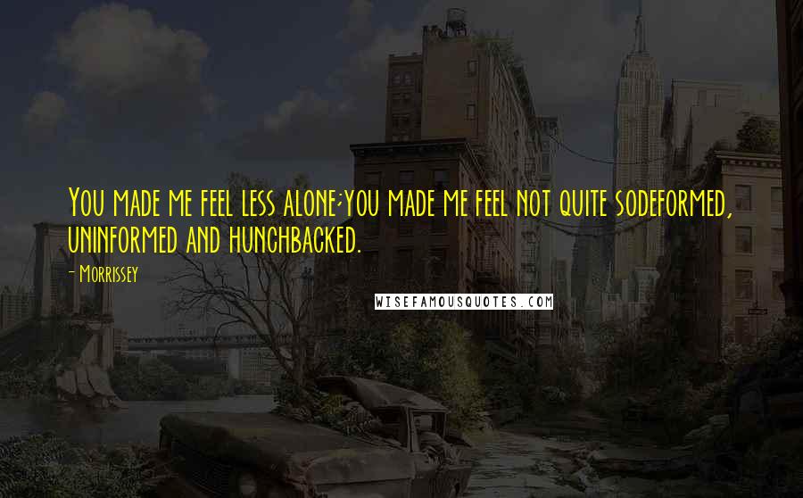 Morrissey Quotes: You made me feel less alone;you made me feel not quite sodeformed, uninformed and hunchbacked.