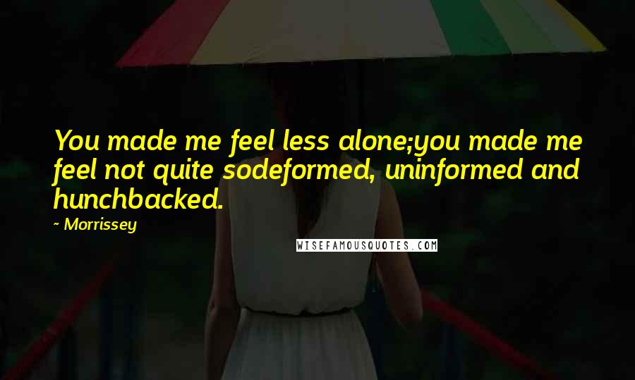 Morrissey Quotes: You made me feel less alone;you made me feel not quite sodeformed, uninformed and hunchbacked.