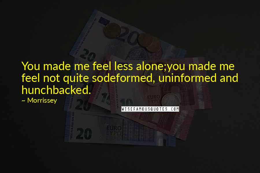 Morrissey Quotes: You made me feel less alone;you made me feel not quite sodeformed, uninformed and hunchbacked.