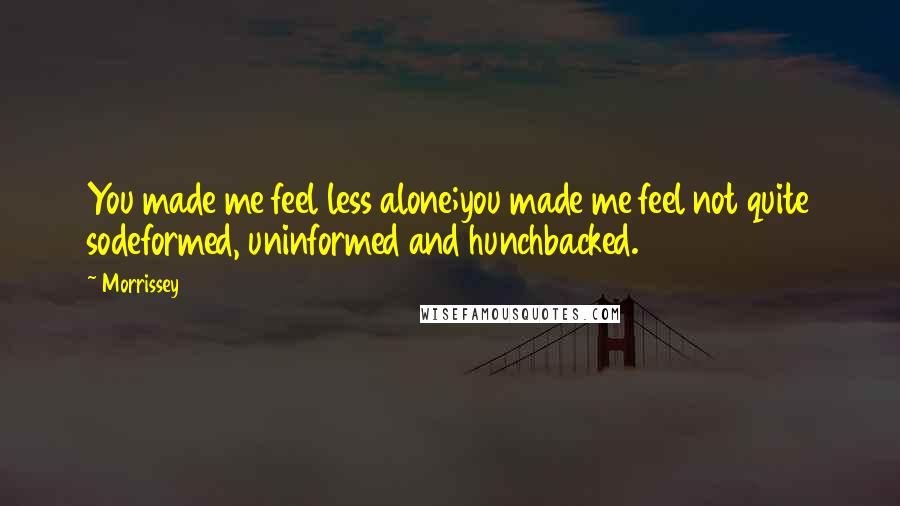 Morrissey Quotes: You made me feel less alone;you made me feel not quite sodeformed, uninformed and hunchbacked.