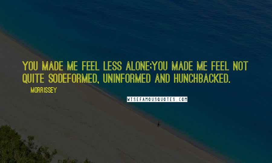 Morrissey Quotes: You made me feel less alone;you made me feel not quite sodeformed, uninformed and hunchbacked.