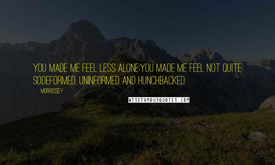 Morrissey Quotes: You made me feel less alone;you made me feel not quite sodeformed, uninformed and hunchbacked.