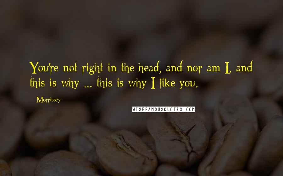 Morrissey Quotes: You're not right in the head, and nor am I, and this is why ... this is why I like you.