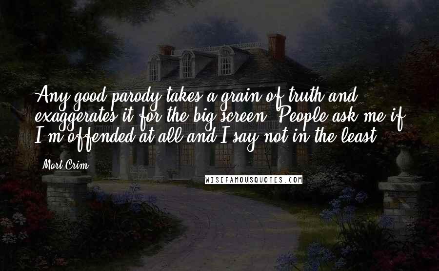 Mort Crim Quotes: Any good parody takes a grain of truth and exaggerates it for the big screen. People ask me if I'm offended at all and I say not in the least.