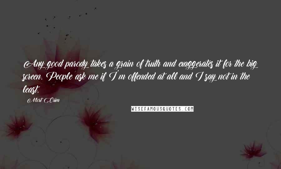 Mort Crim Quotes: Any good parody takes a grain of truth and exaggerates it for the big screen. People ask me if I'm offended at all and I say not in the least.