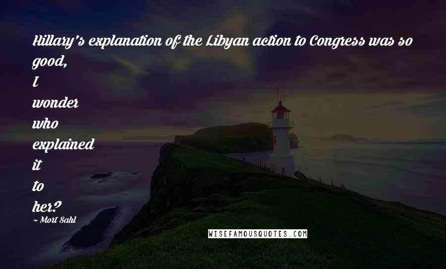 Mort Sahl Quotes: Hillary's explanation of the Libyan action to Congress was so good, I wonder who explained it to her?