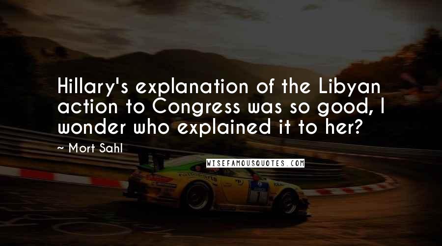 Mort Sahl Quotes: Hillary's explanation of the Libyan action to Congress was so good, I wonder who explained it to her?