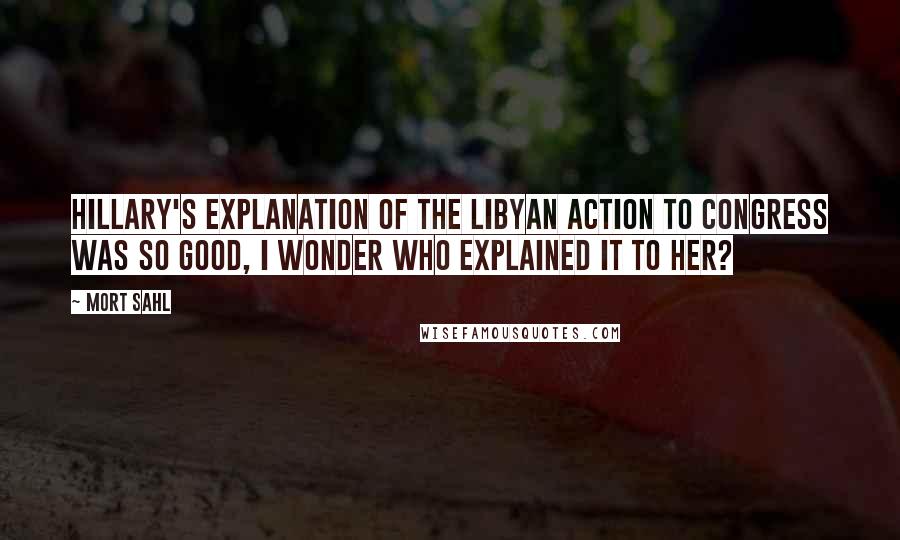 Mort Sahl Quotes: Hillary's explanation of the Libyan action to Congress was so good, I wonder who explained it to her?