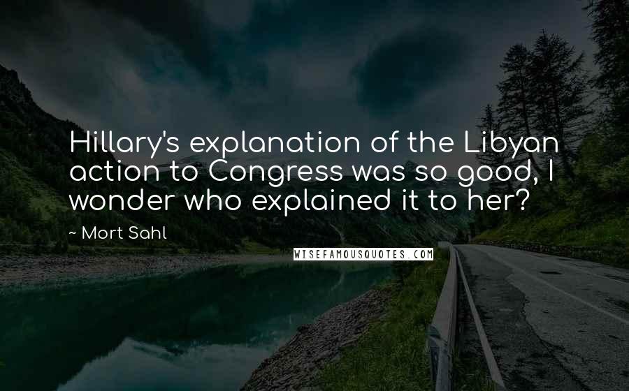 Mort Sahl Quotes: Hillary's explanation of the Libyan action to Congress was so good, I wonder who explained it to her?