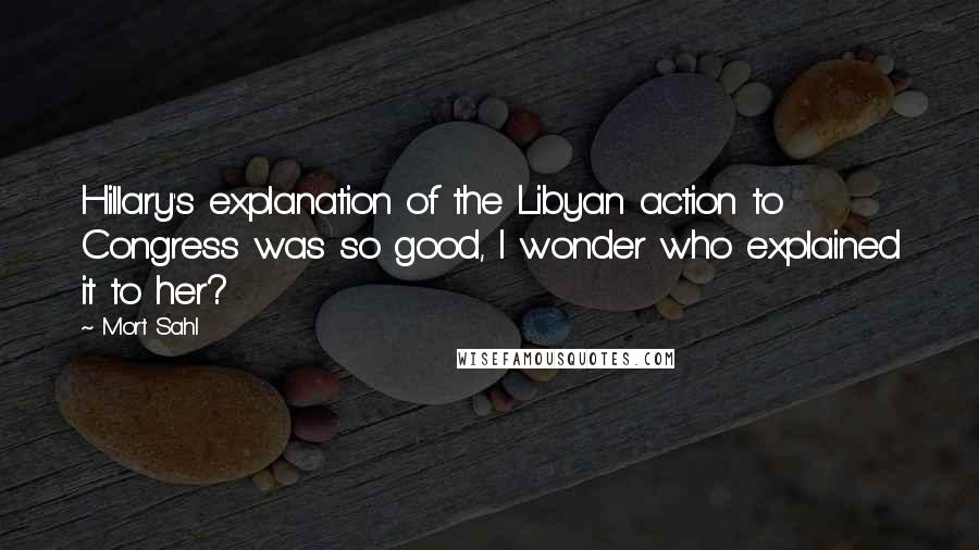 Mort Sahl Quotes: Hillary's explanation of the Libyan action to Congress was so good, I wonder who explained it to her?