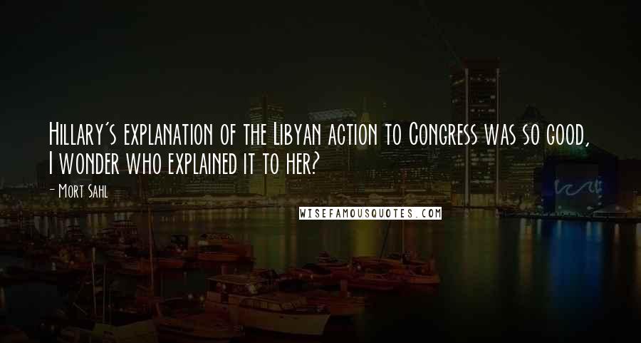 Mort Sahl Quotes: Hillary's explanation of the Libyan action to Congress was so good, I wonder who explained it to her?