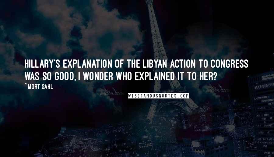 Mort Sahl Quotes: Hillary's explanation of the Libyan action to Congress was so good, I wonder who explained it to her?