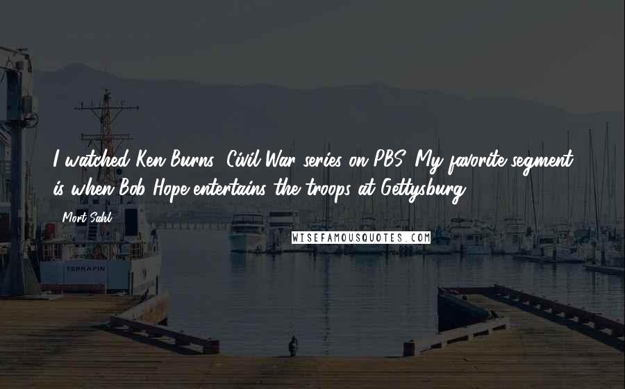 Mort Sahl Quotes: I watched Ken Burns' Civil War series on PBS. My favorite segment is when Bob Hope entertains the troops at Gettysburg.