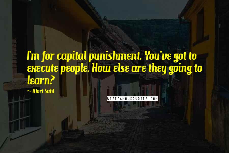 Mort Sahl Quotes: I'm for capital punishment. You've got to execute people. How else are they going to learn?