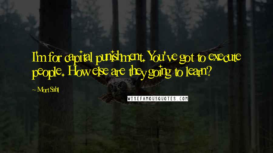 Mort Sahl Quotes: I'm for capital punishment. You've got to execute people. How else are they going to learn?