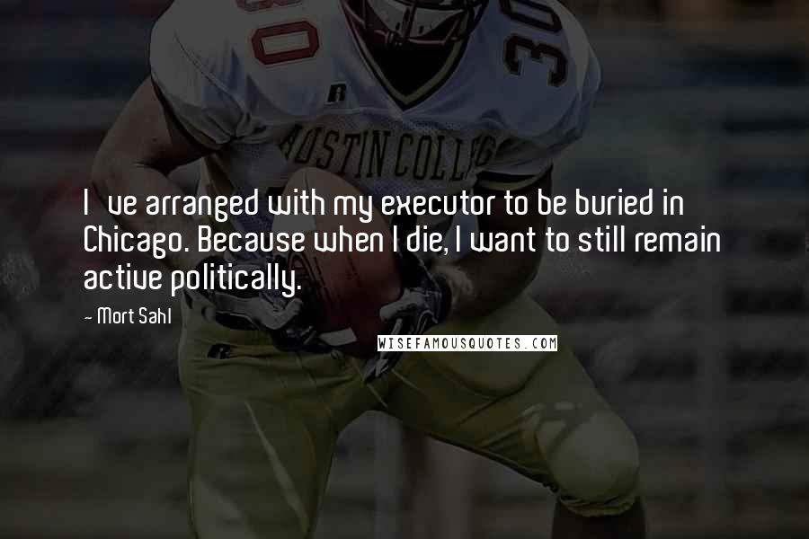 Mort Sahl Quotes: I've arranged with my executor to be buried in Chicago. Because when I die, I want to still remain active politically.