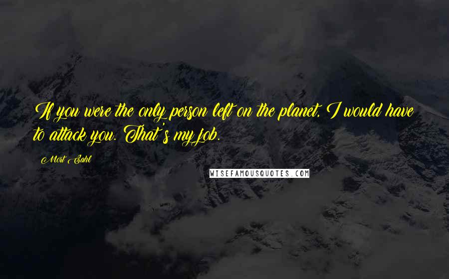 Mort Sahl Quotes: If you were the only person left on the planet, I would have to attack you. That's my job.