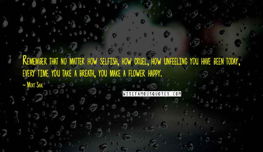 Mort Sahl Quotes: Remember that no matter how selfish, how cruel, how unfeeling you have been today, every time you take a breath, you make a flower happy.