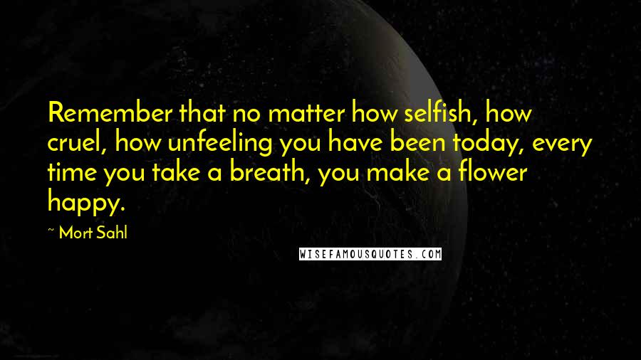 Mort Sahl Quotes: Remember that no matter how selfish, how cruel, how unfeeling you have been today, every time you take a breath, you make a flower happy.