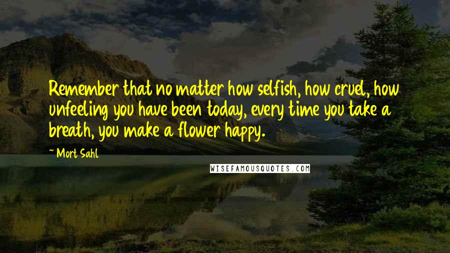 Mort Sahl Quotes: Remember that no matter how selfish, how cruel, how unfeeling you have been today, every time you take a breath, you make a flower happy.