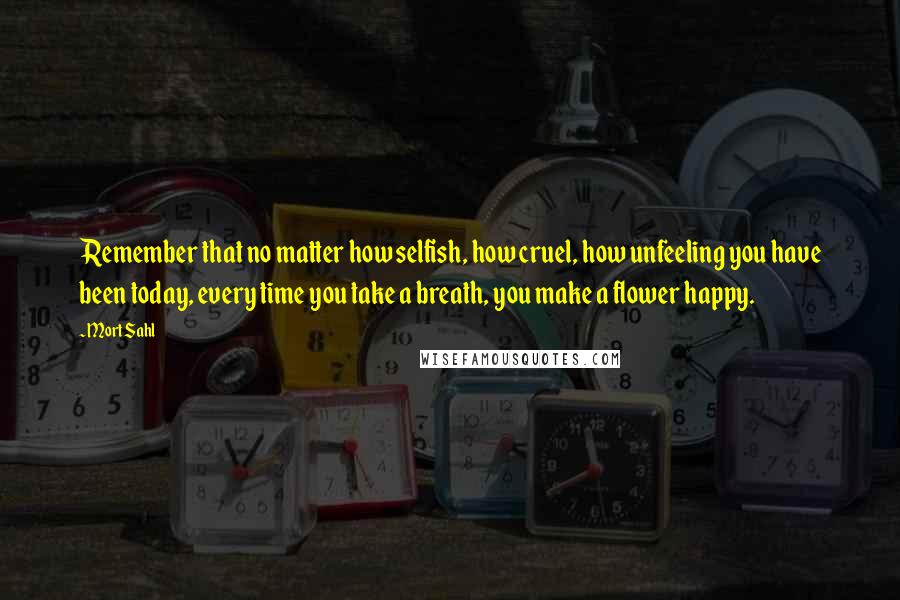 Mort Sahl Quotes: Remember that no matter how selfish, how cruel, how unfeeling you have been today, every time you take a breath, you make a flower happy.