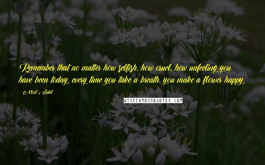 Mort Sahl Quotes: Remember that no matter how selfish, how cruel, how unfeeling you have been today, every time you take a breath, you make a flower happy.