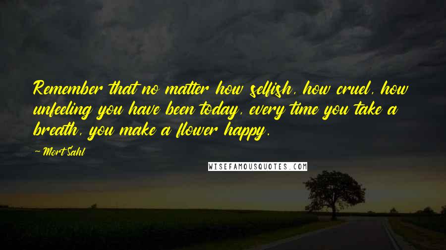 Mort Sahl Quotes: Remember that no matter how selfish, how cruel, how unfeeling you have been today, every time you take a breath, you make a flower happy.