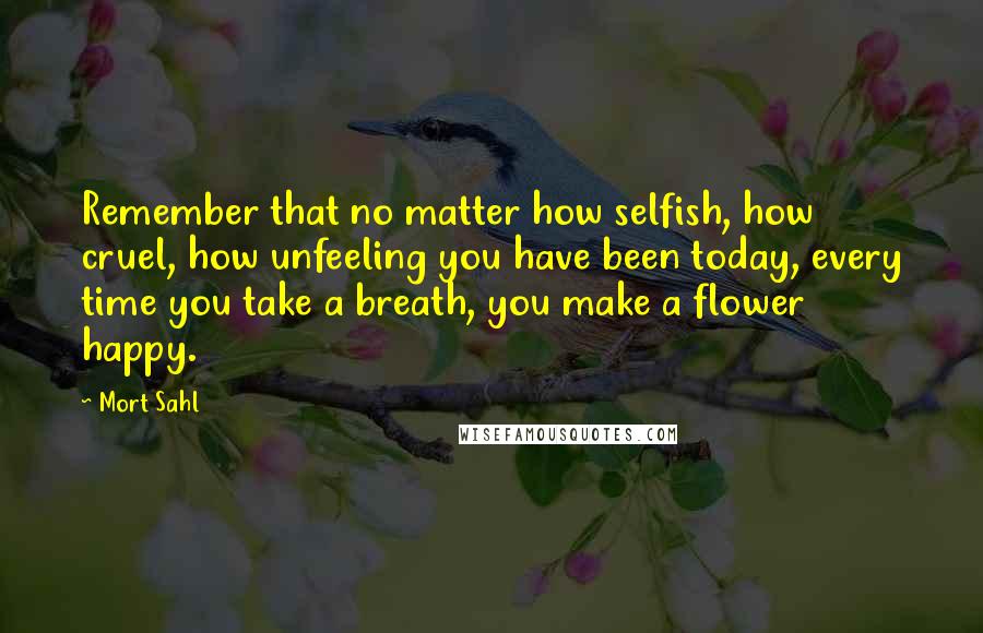 Mort Sahl Quotes: Remember that no matter how selfish, how cruel, how unfeeling you have been today, every time you take a breath, you make a flower happy.