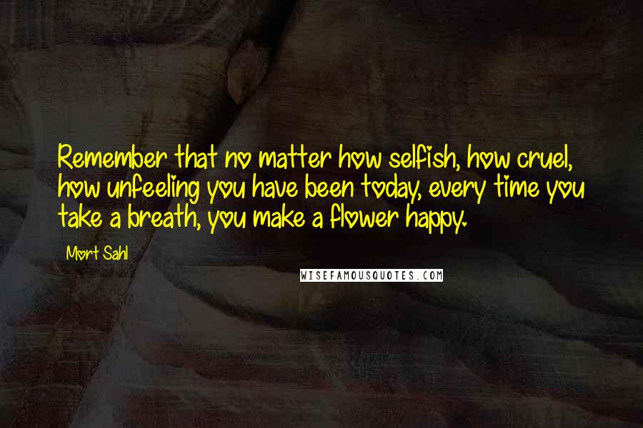 Mort Sahl Quotes: Remember that no matter how selfish, how cruel, how unfeeling you have been today, every time you take a breath, you make a flower happy.