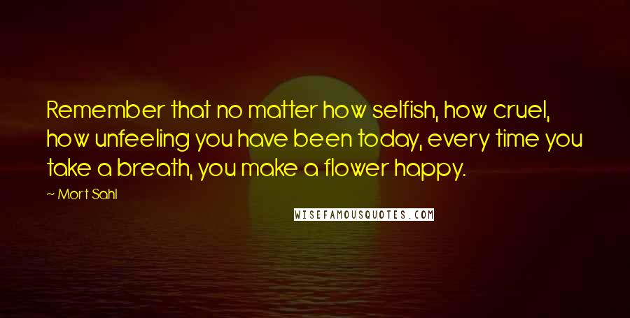 Mort Sahl Quotes: Remember that no matter how selfish, how cruel, how unfeeling you have been today, every time you take a breath, you make a flower happy.