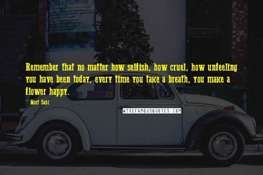 Mort Sahl Quotes: Remember that no matter how selfish, how cruel, how unfeeling you have been today, every time you take a breath, you make a flower happy.